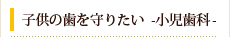 子供の歯を守りたい　-小児歯科-