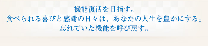 機能復活を目指す。食べられる喜びと感謝の日々は、あなたの人生を豊かにする。忘れていた機能を呼び戻す。